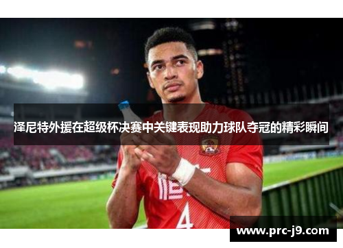 泽尼特外援在超级杯决赛中关键表现助力球队夺冠的精彩瞬间
