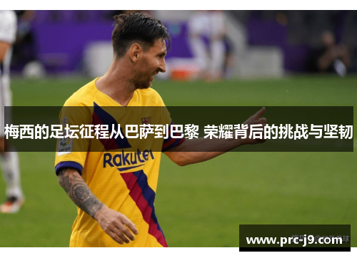 梅西的足坛征程从巴萨到巴黎 荣耀背后的挑战与坚韧
